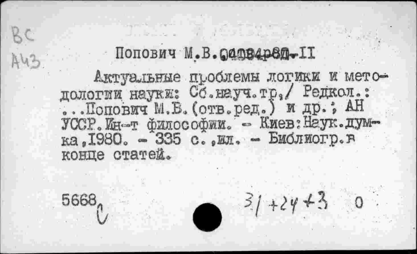 ﻿Попович М.В.ОСЦЩрвйкИ
Актуарные проблемы логики и методологии науки: Сб.шуч.тр,/ Редкой.: .. .Попович М.В. (отв.ред.) и др.; АН УССР.Ин-т философии/«’ Киев?Наук.думка,1980» - 335 с. ,вл. - Библиогр.в конце статей.
5668л

О